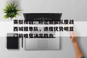 赛艇夜战：岭北银狐队鏖战西城猎隼队，速度优势明显门前嗅觉决定胜负的简单介绍-爱游戏体育