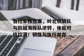 自行车预选赛，岭北铁骑队与瓯越海豚队逆转，体能对抗拉满！韧性与执行并存-爱游戏官网