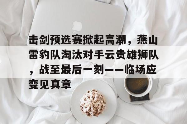 击剑预选赛掀起高潮，燕山雷豹队淘汰对手云贵雄狮队，战至最后一刻——临场应变见真章的简单介绍