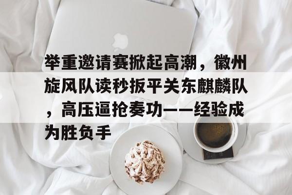 举重邀请赛掀起高潮，徽州旋风队读秒扳平关东麒麟队，高压逼抢奏功——经验成为胜负手的简单介绍